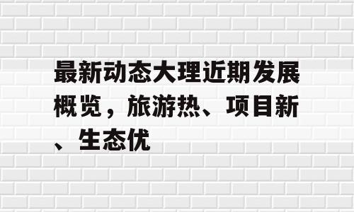 最新动态大理近期发展概览，旅游热、项目新、生态优