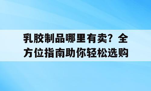 乳胶制品哪里有卖？全方位指南助你轻松选购