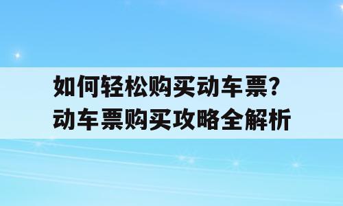 如何轻松购买动车票？动车票购买攻略全解析