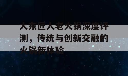 大东匠人老火锅深度评测，传统与创新交融的火锅新体验