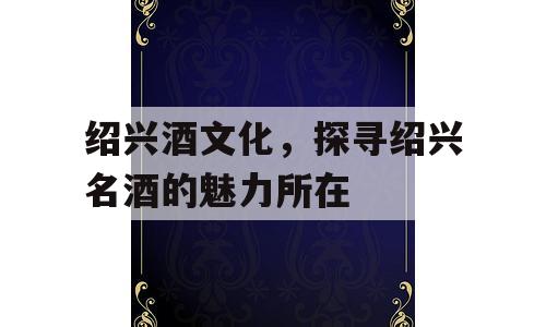 绍兴酒文化，探寻绍兴名酒的魅力所在