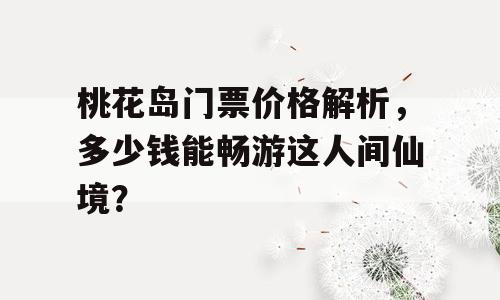 桃花岛门票价格解析，多少钱能畅游这人间仙境？