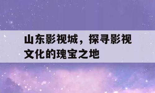山东影视城，探寻影视文化的瑰宝之地
