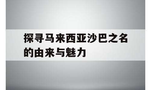 探寻马来西亚沙巴之名的由来与魅力