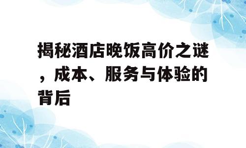 揭秘酒店晚饭高价之谜，成本、服务与体验的背后