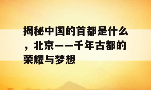 揭秘中国的首都是什么，北京——千年古都的荣耀与梦想