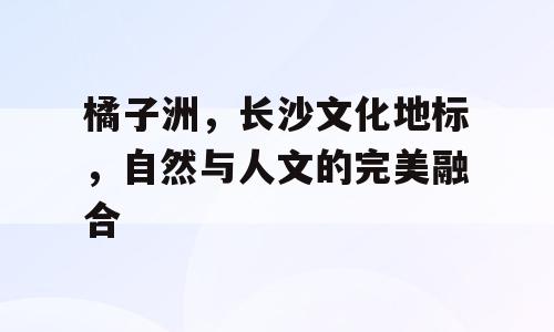 橘子洲，长沙文化地标，自然与人文的完美融合