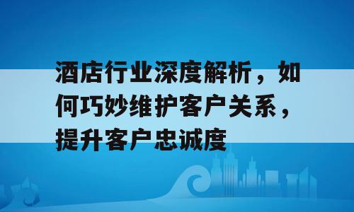酒店行业深度解析，如何巧妙维护客户关系，提升客户忠诚度