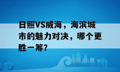 日照VS威海，海滨城市的魅力对决，哪个更胜一筹？