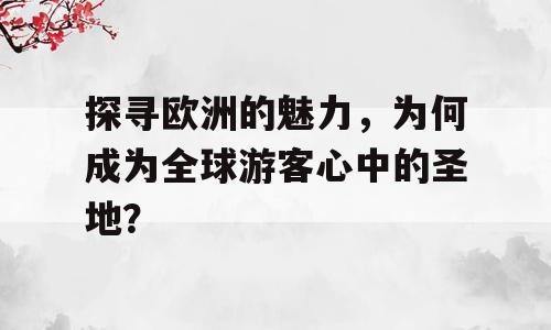 探寻欧洲的魅力，为何成为全球游客心中的圣地？