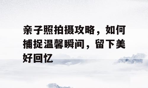 亲子照拍摄攻略，如何捕捉温馨瞬间，留下美好回忆
