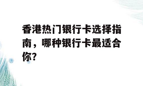 香港热门银行卡选择指南，哪种银行卡最适合你？