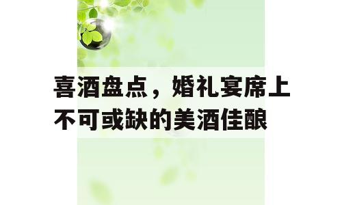 喜酒盘点，婚礼宴席上不可或缺的美酒佳酿