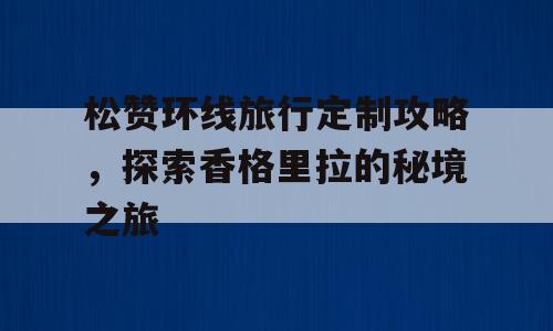 松赞环线旅行定制攻略，探索香格里拉的秘境之旅