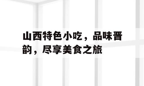 山西特色小吃，品味晋韵，尽享美食之旅