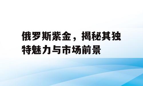 俄罗斯紫金，揭秘其独特魅力与市场前景