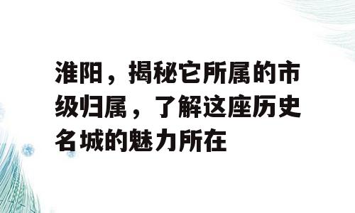 淮阳，揭秘它所属的市级归属，了解这座历史名城的魅力所在