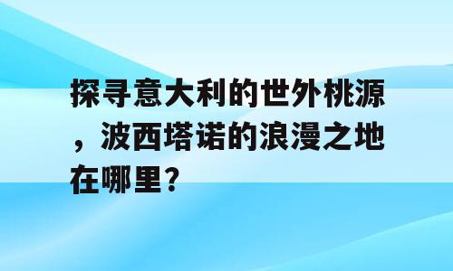 探寻意大利的世外桃源，波西塔诺的浪漫之地在哪里？