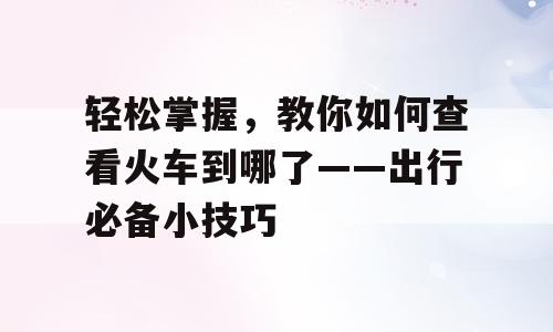 轻松掌握，教你如何查看火车到哪了——出行必备小技巧