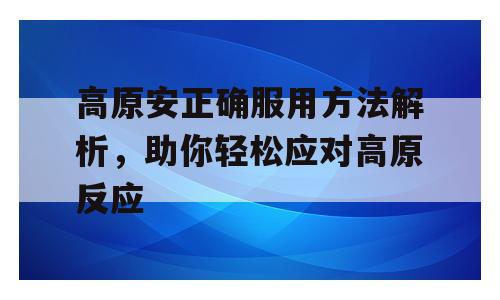 高原安正确服用方法解析，助你轻松应对高原反应