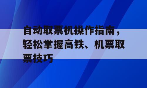 自动取票机操作指南，轻松掌握高铁、机票取票技巧