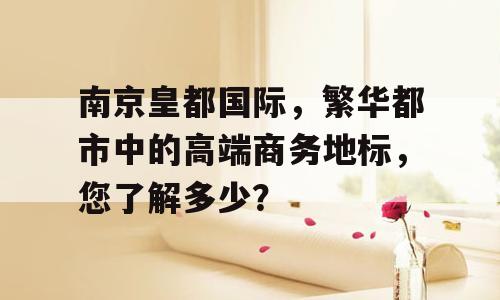 南京皇都国际，繁华都市中的高端商务地标，您了解多少？