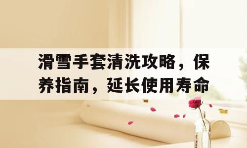 滑雪手套清洗攻略，保养指南，延长使用寿命