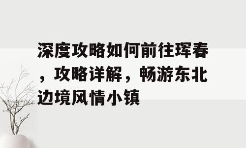 深度攻略如何前往珲春，攻略详解，畅游东北边境风情小镇