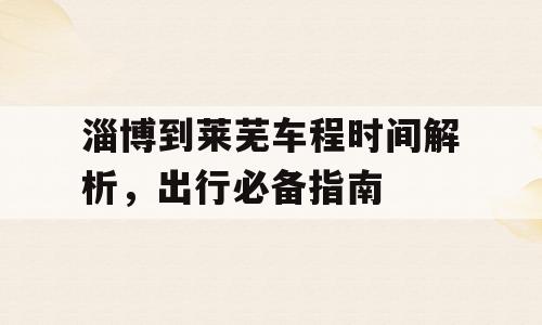 淄博到莱芜车程时间解析，出行必备指南