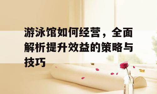 游泳馆如何经营，全面解析提升效益的策略与技巧