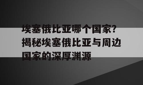 埃塞俄比亚哪个国家？揭秘埃塞俄比亚与周边国家的深厚渊源