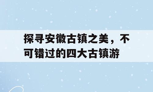 探寻安徽古镇之美，不可错过的四大古镇游
