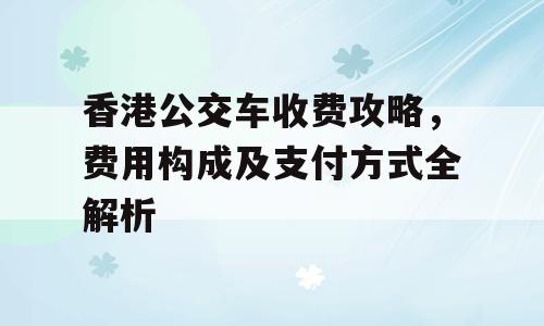 香港公交车收费攻略，费用构成及支付方式全解析