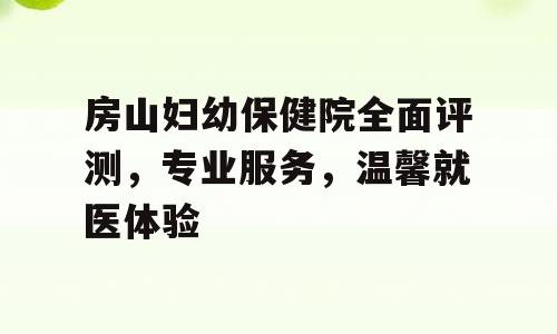 房山妇幼保健院全面评测，专业服务，温馨就医体验