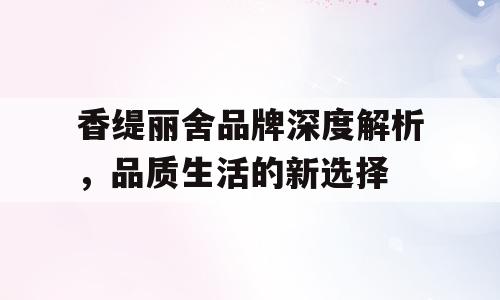 香缇丽舍品牌深度解析，品质生活的新选择