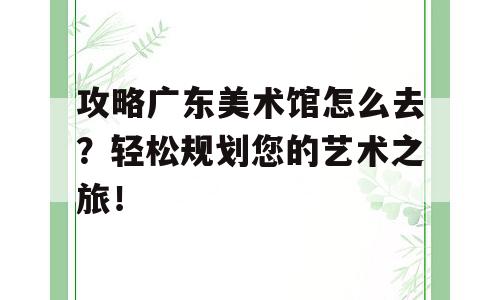 攻略广东美术馆怎么去？轻松规划您的艺术之旅！