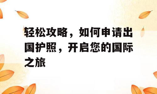 轻松攻略，如何申请出国护照，开启您的国际之旅