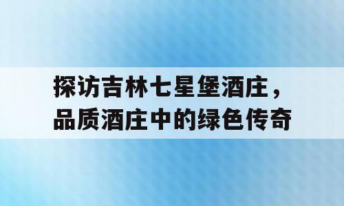 探访吉林七星堡酒庄，品质酒庄中的绿色传奇
