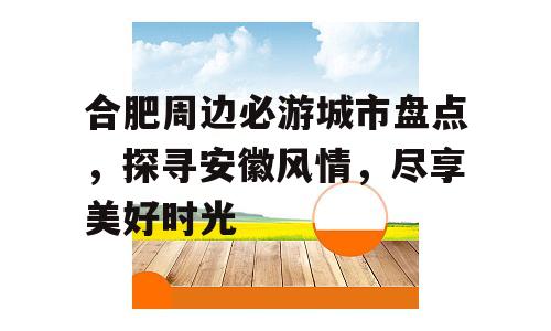 合肥周边必游城市盘点，探寻安徽风情，尽享美好时光