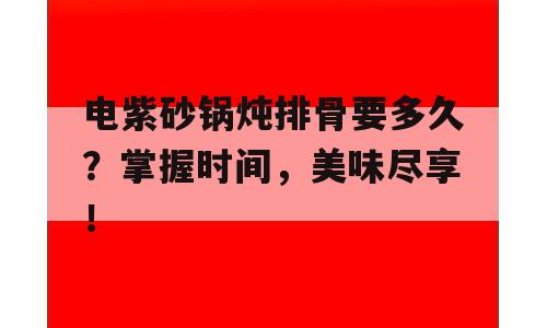 电紫砂锅炖排骨要多久？掌握时间，美味尽享！