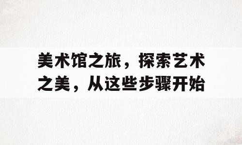 美术馆之旅，探索艺术之美，从这些步骤开始