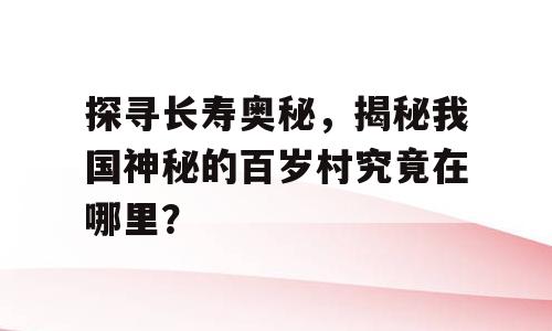 探寻长寿奥秘，揭秘我国神秘的百岁村究竟在哪里？