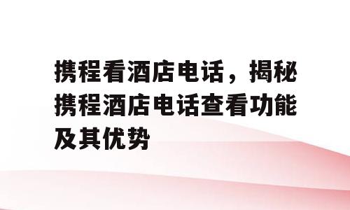 携程看酒店电话，揭秘携程酒店电话查看功能及其优势