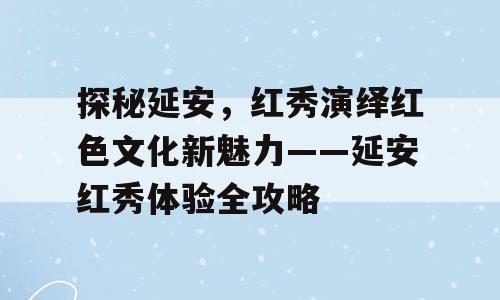探秘延安，红秀演绎红色文化新魅力——延安红秀体验全攻略