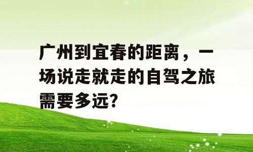 广州到宜春的距离，一场说走就走的自驾之旅需要多远？