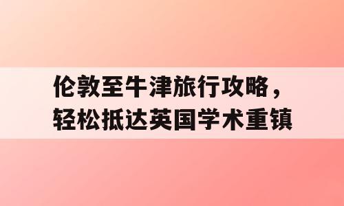 伦敦至牛津旅行攻略，轻松抵达英国学术重镇