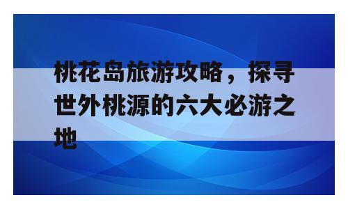 桃花岛旅游攻略，探寻世外桃源的六大必游之地