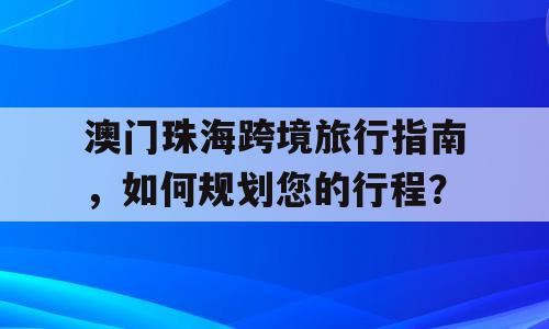 澳门珠海跨境旅行指南，如何规划您的行程？