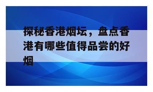 探秘香港烟坛，盘点香港有哪些值得品尝的好烟