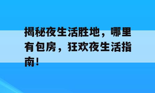 揭秘夜生活胜地，哪里有包房，狂欢夜生活指南！